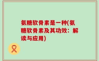 氨糖软骨素是一种(氨糖软骨素及其功效：解读与应用)