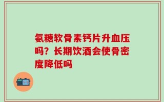氨糖软骨素钙片升血压吗？长期饮酒会使骨密度降低吗