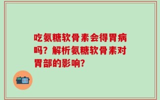 吃氨糖软骨素会得胃病吗？解析氨糖软骨素对胃部的影响？