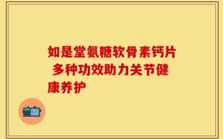 如是堂氨糖软骨素钙片 多种功效助力关节健康养护