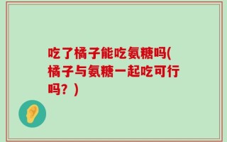 吃了橘子能吃氨糖吗(橘子与氨糖一起吃可行吗？)