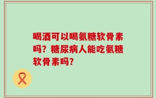喝酒可以喝氨糖软骨素吗？糖尿病人能吃氨糖软骨素吗？
