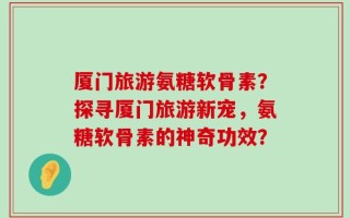 厦门旅游氨糖软骨素？探寻厦门旅游新宠，氨糖软骨素的神奇功效？