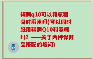 辅酶q10可以和氨糖同时服用吗(可以同时服用辅酶Q10和氨糖吗？——关于两种保健品搭配的疑问)