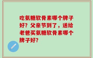 吃氨糖软骨素哪个牌子好？父亲节到了，送给老爸买氨糖软骨素哪个牌子好？