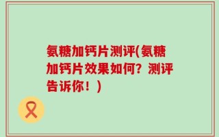 氨糖加钙片测评(氨糖加钙片效果如何？测评告诉你！)