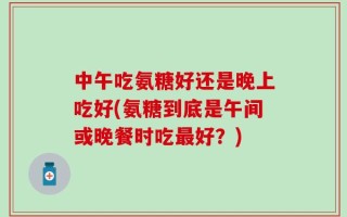 中午吃氨糖好还是晚上吃好(氨糖到底是午间或晚餐时吃最好？)