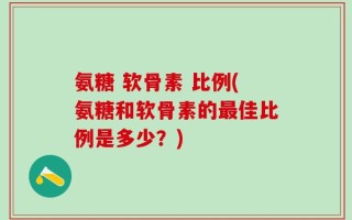氨糖 软骨素 比例(氨糖和软骨素的最佳比例是多少？)