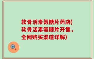 软骨活素氨糖片药店(软骨活素氨糖片开售，全网购买渠道详解)