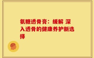氨糖透骨膏：缓解 深入透骨的健康养护新选择