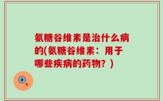 氨糖谷维素是治什么病的(氨糖谷维素：用于哪些疾病的药物？)