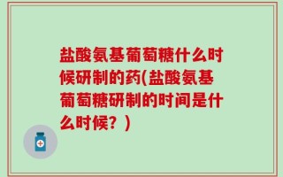 盐酸氨基葡萄糖什么时候研制的药(盐酸氨基葡萄糖研制的时间是什么时候？)