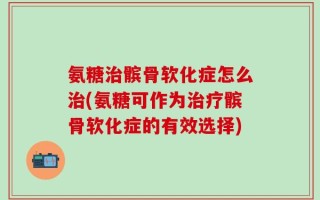 氨糖治髌骨软化症怎么治(氨糖可作为治疗髌骨软化症的有效选择)