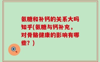 氨糖和补钙的关系大吗知乎(氨糖与钙补充，对骨骼健康的影响有哪些？)