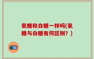 氨糖和白糖一样吗(氨糖与白糖有何区别？)