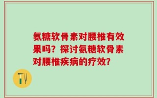 氨糖软骨素对腰椎有效果吗？探讨氨糖软骨素对腰椎疾病的疗效？
