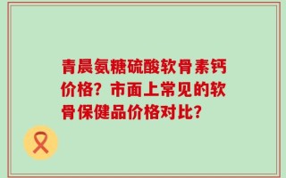 青晨氨糖硫酸软骨素钙价格？市面上常见的软骨保健品价格对比？