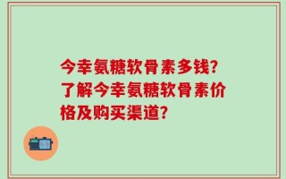 今幸氨糖软骨素多钱？了解今幸氨糖软骨素价格及购买渠道？