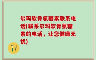 尔玛软骨氨糖素联系电话(联系尔玛软骨氨糖素的电话，让您健康无忧)