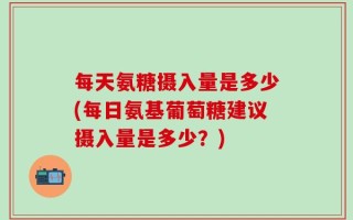 每天氨糖摄入量是多少(每日氨基葡萄糖建议摄入量是多少？)