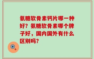 氨糖软骨素钙片哪一种好？氨糖软骨素哪个牌子好，国内国外有什么区别吗？