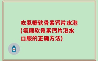 吃氨糖软骨素钙片水泡(氨糖软骨素钙片泡水口服的正确方法)