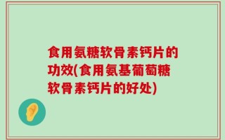 食用氨糖软骨素钙片的功效(食用氨基葡萄糖软骨素钙片的好处)