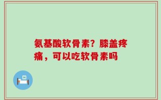 氨基酸软骨素？膝盖疼痛，可以吃软骨素吗
