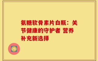 氨糖软骨素片白瓶：关节健康的守护者 营养补充新选择