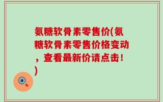 氨糖软骨素零售价(氨糖软骨素零售价格变动，查看最新价请点击！)