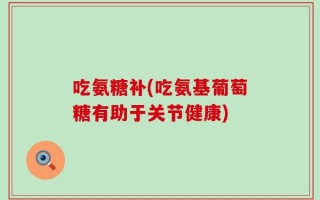 吃氨糖补(吃氨基葡萄糖有助于关节健康)