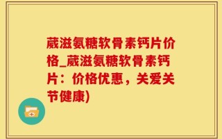 葳滋氨糖软骨素钙片价格_葳滋氨糖软骨素钙片：价格优惠，关爱关节健康)