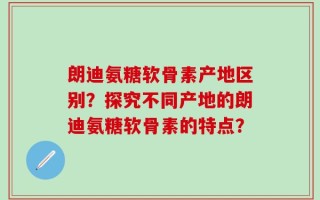 朗迪氨糖软骨素产地区别？探究不同产地的朗迪氨糖软骨素的特点？