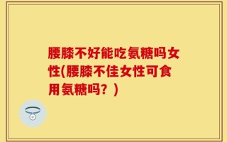 腰膝不好能吃氨糖吗女性(腰膝不佳女性可食用氨糖吗？)