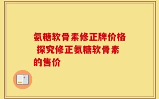 氨糖软骨素修正牌价格 探究修正氨糖软骨素的售价