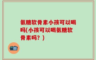 氨糖软骨素小孩可以喝吗(小孩可以喝氨糖软骨素吗？)