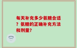 每天补充多少氨糖合适？氨糖的正确补充方法和剂量？