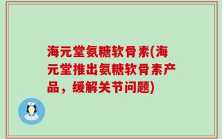 海元堂氨糖软骨素(海元堂推出氨糖软骨素产品，缓解关节问题)