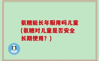 氨糖能长年服用吗儿童(氨糖对儿童是否安全长期使用？)