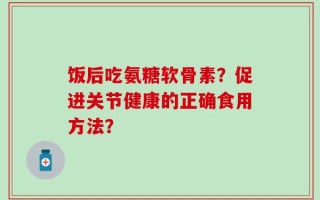 饭后吃氨糖软骨素？促进关节健康的正确食用方法？