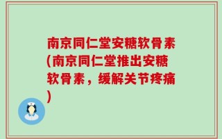 南京同仁堂安糖软骨素(南京同仁堂推出安糖软骨素，缓解关节疼痛)