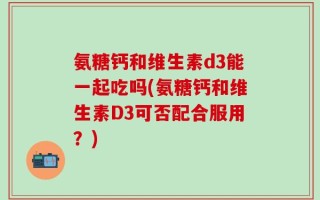 氨糖钙和维生素d3能一起吃吗(氨糖钙和维生素D3可否配合服用？)