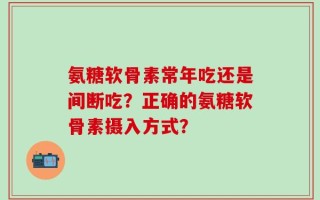 氨糖软骨素常年吃还是间断吃？正确的氨糖软骨素摄入方式？