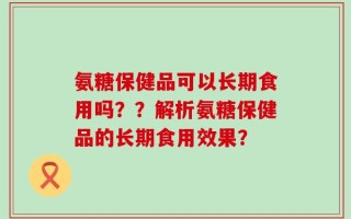 氨糖保健品可以长期食用吗？？解析氨糖保健品的长期食用效果？