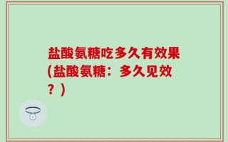 盐酸氨糖吃多久有效果(盐酸氨糖：多久见效？)