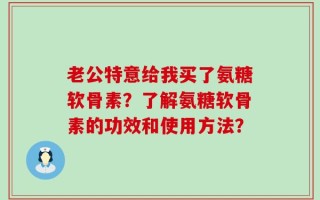 老公特意给我买了氨糖软骨素？了解氨糖软骨素的功效和使用方法？