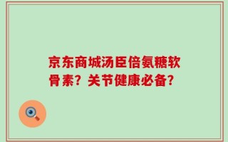 京东商城汤臣倍氨糖软骨素？关节健康必备？