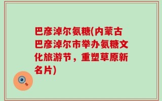 巴彦淖尔氨糖(内蒙古巴彦淖尔市举办氨糖文化旅游节，重塑草原新名片)