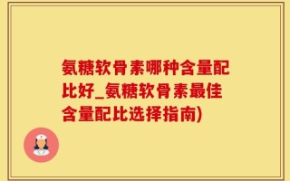 氨糖软骨素哪种含量配比好_氨糖软骨素最佳含量配比选择指南)