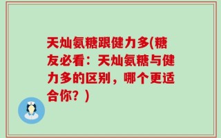 天灿氨糖跟健力多(糖友必看：天灿氨糖与健力多的区别，哪个更适合你？)